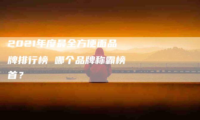 2021年度最全方便面品牌排行榜 哪个品牌称霸榜首？