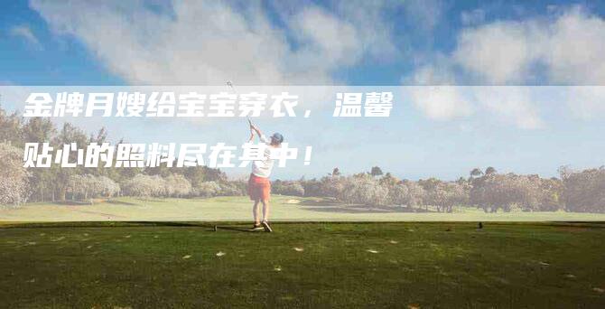 金牌月嫂给宝宝穿衣，温馨贴心的照料尽在其中！-住家保姆月嫂服务_家政保洁钟点工家政服务_速上门月嫂网首页