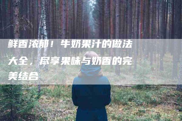 鲜香浓郁！牛奶果汁的做法大全，尽享果味与奶香的完美结合-住家保姆月嫂服务_家政保洁钟点工家政服务_速上门月嫂网首页
