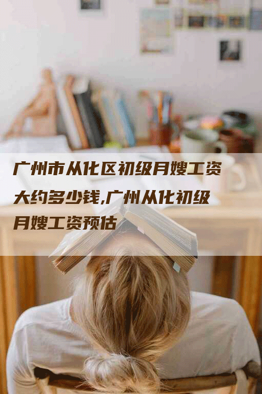 广州市从化区初级月嫂工资大约多少钱,广州从化初级月嫂工资预估-住家保姆月嫂服务_家政保洁钟点工家政服务_速上门月嫂网首页