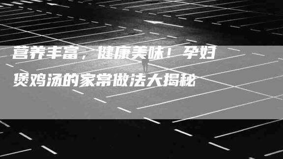 营养丰富，健康美味！孕妇煲鸡汤的家常做法大揭秘-速上门月嫂网