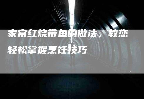 家常红烧带鱼的做法，教您轻松掌握烹饪技巧-住家保姆月嫂服务_家政保洁钟点工家政服务_速上门月嫂网首页