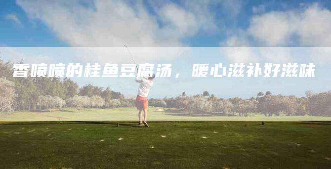 香喷喷的桂鱼豆腐汤，暖心滋补好滋味-住家保姆月嫂服务_家政保洁钟点工家政服务_速上门月嫂网首页