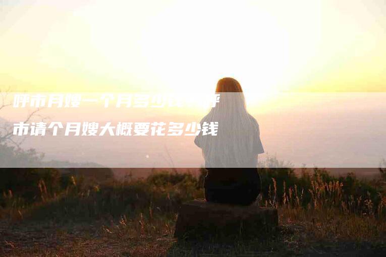 呼市月嫂一个月多少钱？呼市请个月嫂大概要花多少钱-住家保姆月嫂服务_家政保洁钟点工家政服务_速上门月嫂网首页