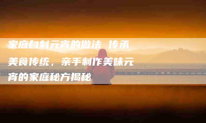 家庭自制元宵的做法 传承美食传统，亲手制作美味元宵的家庭秘方揭秘-住家保姆月嫂服务_家政保洁钟点工家政服务_速上门月嫂网首页