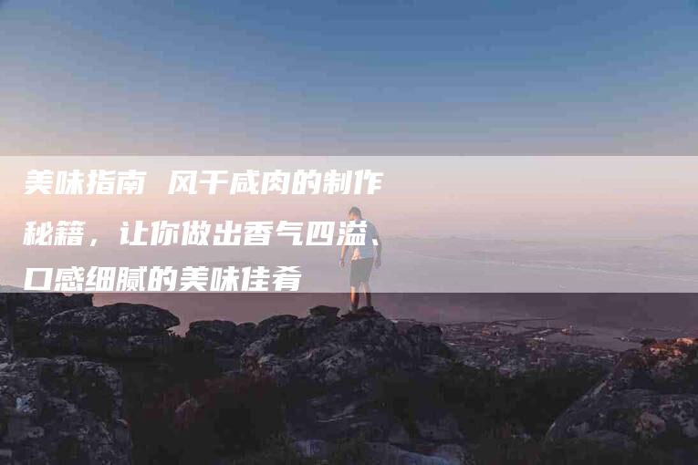 美味指南 风干咸肉的制作秘籍，让你做出香气四溢、口感细腻的美味佳肴-住家保姆月嫂服务_家政保洁钟点工家政服务_速上门月嫂网首页
