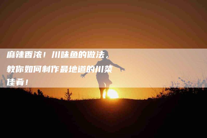 麻辣香浓！川味鱼的做法，教你如何制作最地道的川菜佳肴！