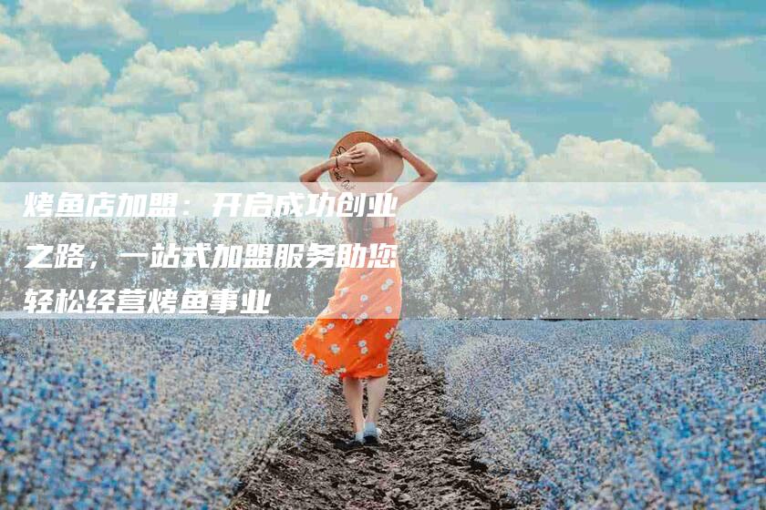 烤鱼店加盟：开启成功创业之路，一站式加盟服务助您轻松经营烤鱼事业-住家保姆月嫂服务_家政保洁钟点工家政服务_速上门月嫂网首页