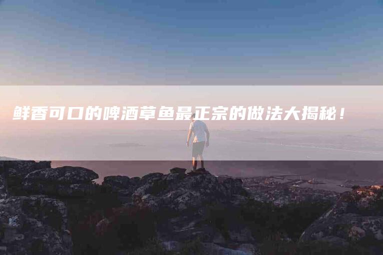 鲜香可口的啤酒草鱼最正宗的做法大揭秘！-住家保姆月嫂服务_家政保洁钟点工家政服务_速上门月嫂网首页