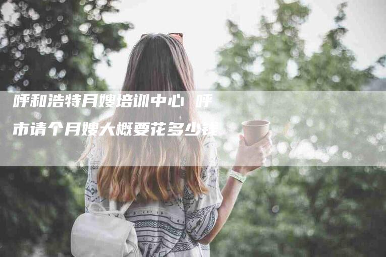 呼和浩特月嫂培训中心 呼市请个月嫂大概要花多少钱-住家保姆月嫂服务_家政保洁钟点工家政服务_速上门月嫂网首页