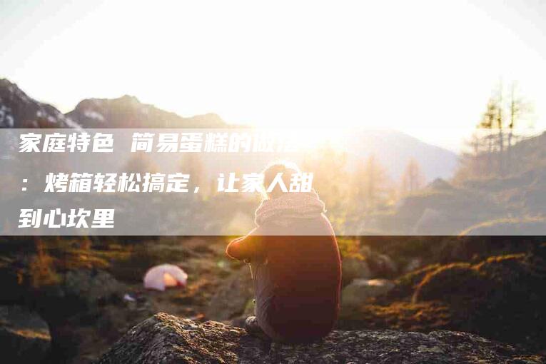 家庭特色 简易蛋糕的做法：烤箱轻松搞定，让家人甜到心坎里-住家保姆月嫂服务_家政保洁钟点工家政服务_速上门月嫂网首页