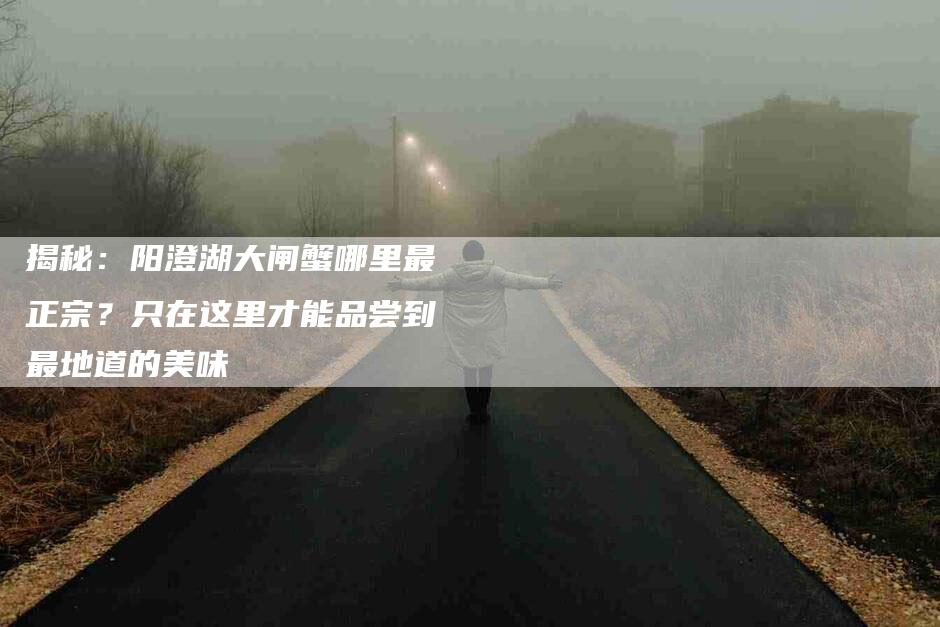 揭秘：阳澄湖大闸蟹哪里最正宗？只在这里才能品尝到最地道的美味-住家保姆月嫂服务_家政保洁钟点工家政服务_速上门月嫂网首页
