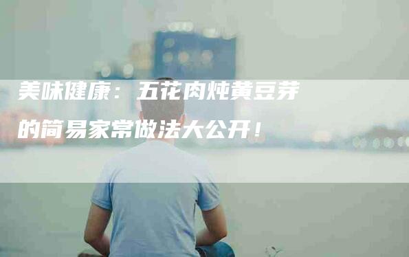 美味健康：五花肉炖黄豆芽的简易家常做法大公开！-住家保姆月嫂服务_家政保洁钟点工家政服务_速上门月嫂网首页