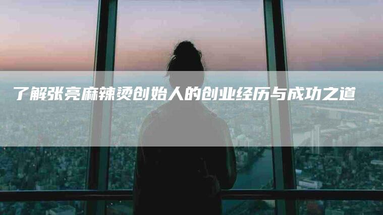 了解张亮麻辣烫创始人的创业经历与成功之道-住家保姆月嫂服务_家政保洁钟点工家政服务_速上门月嫂网首页