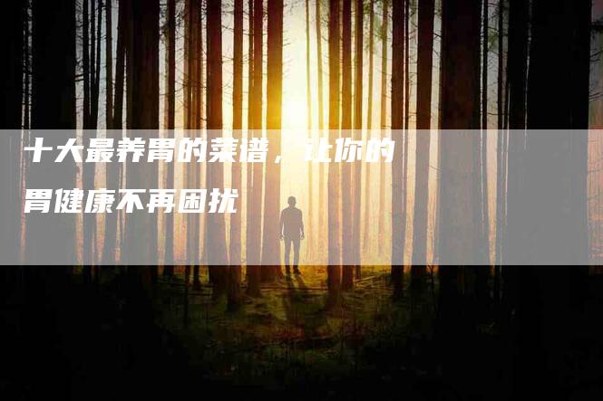 十大最养胃的菜谱，让你的胃健康不再困扰-住家保姆月嫂服务_家政保洁钟点工家政服务_速上门月嫂网首页
