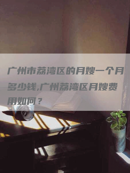 广州市荔湾区的月嫂一个月多少钱,广州荔湾区月嫂费用如何？