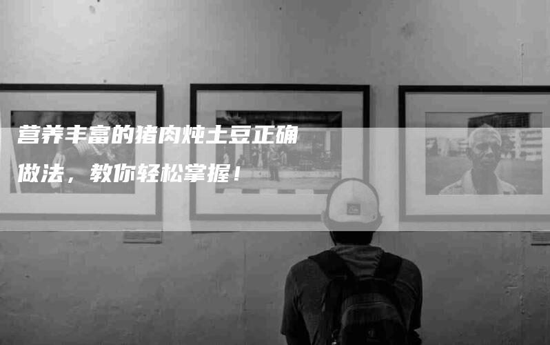 营养丰富的猪肉炖土豆正确做法，教你轻松掌握！