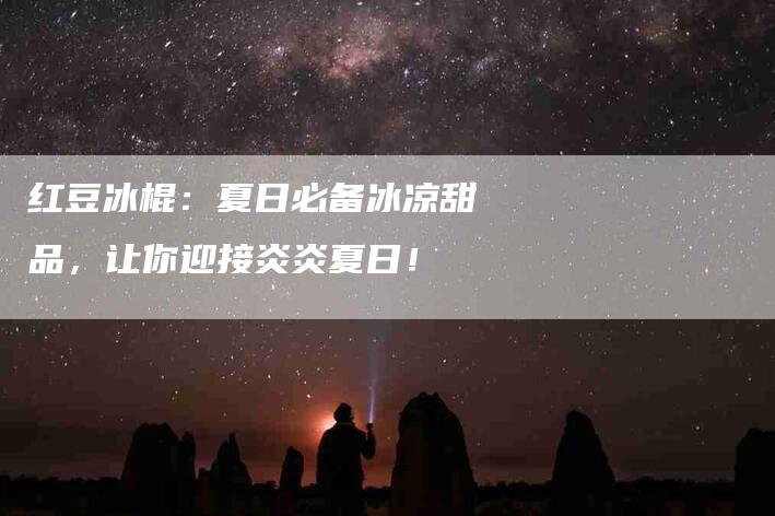红豆冰棍：夏日必备冰凉甜品，让你迎接炎炎夏日！-住家保姆月嫂服务_家政保洁钟点工家政服务_速上门月嫂网首页
