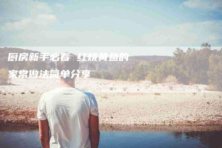厨房新手必看 红烧黄鱼的家常做法简单分享