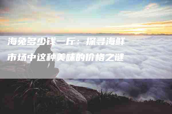 海兔多少钱一斤：探寻海鲜市场中这种美味的价格之谜