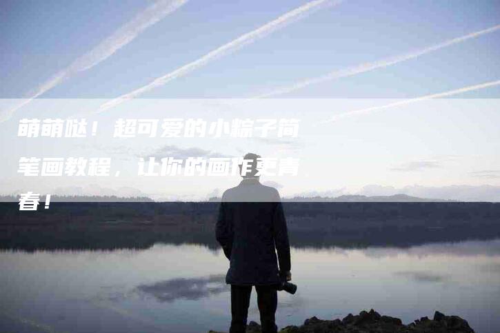 萌萌哒！超可爱的小粽子简笔画教程，让你的画作更青春！