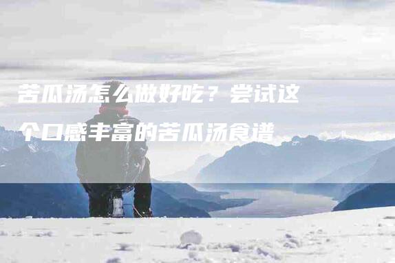 苦瓜汤怎么做好吃？尝试这个口感丰富的苦瓜汤食谱-住家保姆月嫂服务_家政保洁钟点工家政服务_速上门月嫂网首页