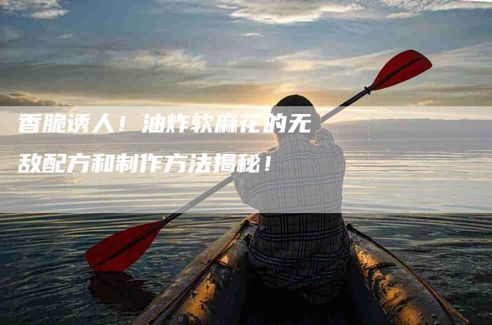 香脆诱人！油炸软麻花的无敌配方和制作方法揭秘！