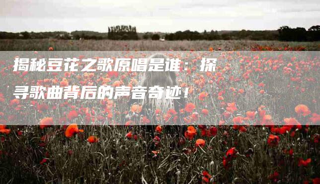 揭秘豆花之歌原唱是谁：探寻歌曲背后的声音奇迹！-住家保姆月嫂服务_家政保洁钟点工家政服务_速上门月嫂网首页