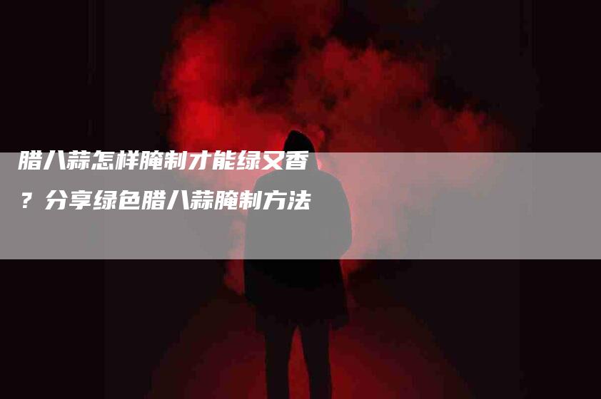 腊八蒜怎样腌制才能绿又香？分享绿色腊八蒜腌制方法