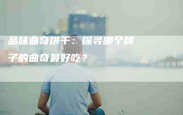 品味曲奇饼干：探寻哪个牌子的曲奇最好吃？