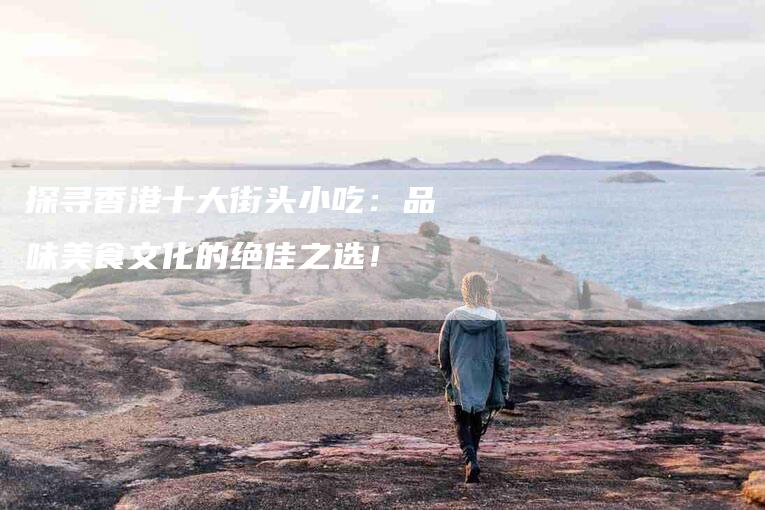 探寻香港十大街头小吃：品味美食文化的绝佳之选！-住家保姆月嫂服务_家政保洁钟点工家政服务_速上门月嫂网首页