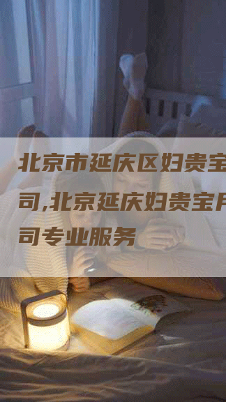 北京市延庆区妇贵宝月嫂公司,北京延庆妇贵宝月嫂公司专业服务