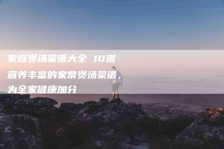 家庭煲汤菜谱大全 10道营养丰富的家常煲汤菜谱，为全家健康加分-住家保姆月嫂服务_家政保洁钟点工家政服务_速上门月嫂网首页