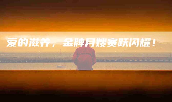 爱的滋养，金牌月嫂赛跃闪耀！