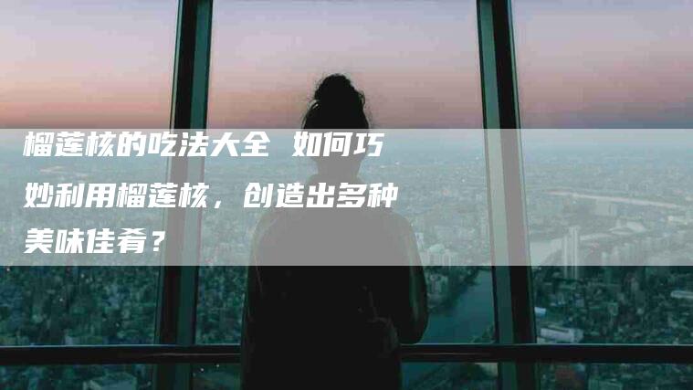 榴莲核的吃法大全 如何巧妙利用榴莲核，创造出多种美味佳肴？