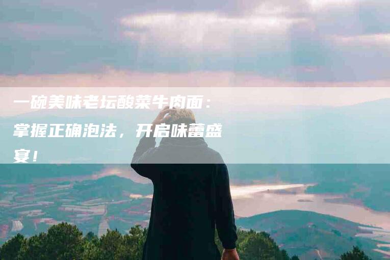 一碗美味老坛酸菜牛肉面：掌握正确泡法，开启味蕾盛宴！