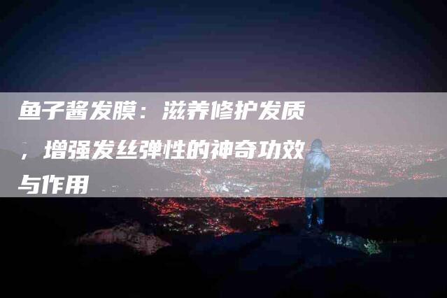 鱼子酱发膜：滋养修护发质，增强发丝弹性的神奇功效与作用