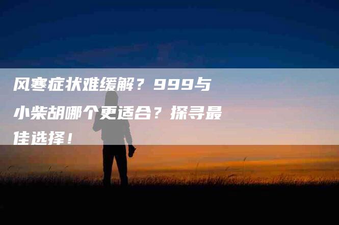 风寒症状难缓解？999与小柴胡哪个更适合？探寻最佳选择！-住家保姆月嫂服务_家政保洁钟点工家政服务_速上门月嫂网首页