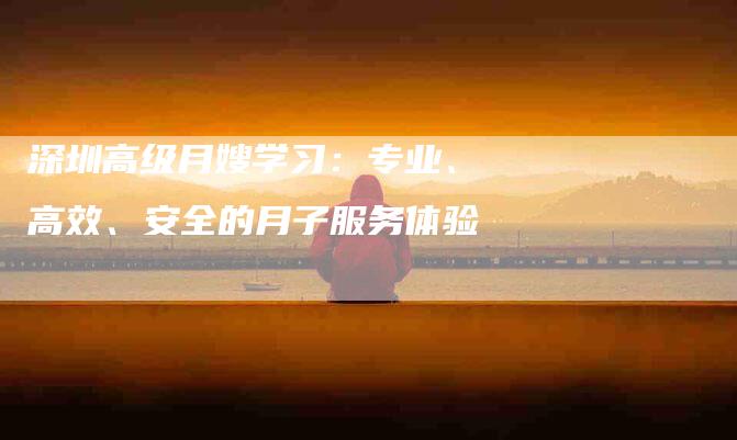 深圳高级月嫂学习：专业、高效、安全的月子服务体验