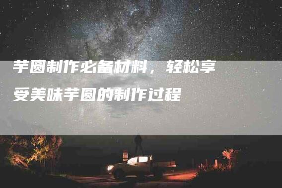 芋圆制作必备材料,轻松享受美味芋圆的制作过程-住家保姆月嫂服务_家政保洁钟点工家政服务_速上门月嫂网首页