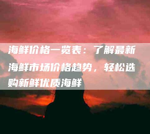 海鲜价格一览表：了解最新海鲜市场价格趋势，轻松选购新鲜优质海鲜-速上门月嫂网