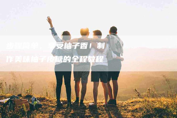 步骤简单，享受柚子香！制作美味柚子皮糖的全程教程-住家保姆月嫂服务_家政保洁钟点工家政服务_速上门月嫂网首页