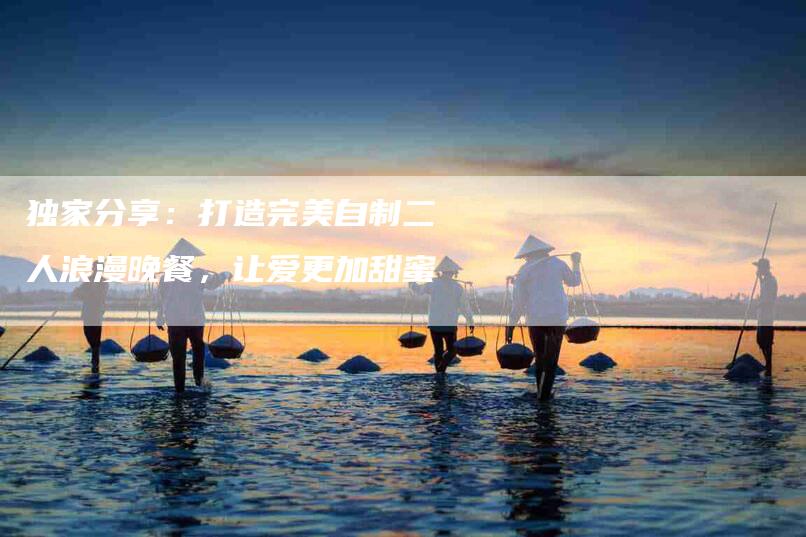 独家分享：打造完美自制二人浪漫晚餐，让爱更加甜蜜