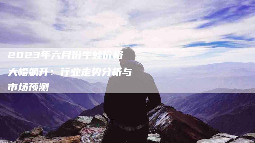 2023年六月份牛蛙价格大幅飙升：行业走势分析与市场预测