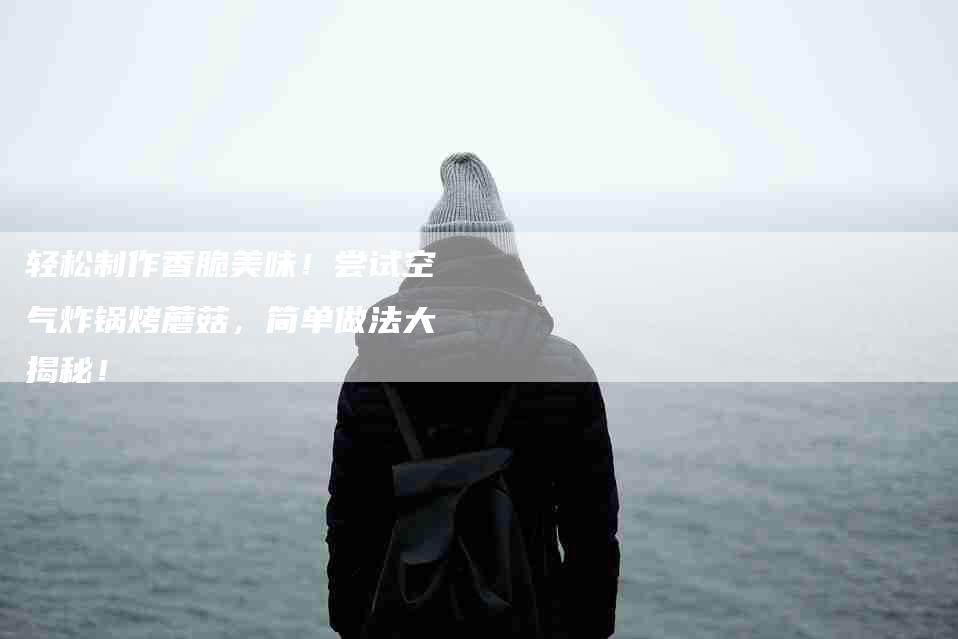 轻松制作香脆美味！尝试空气炸锅烤蘑菇，简单做法大揭秘！-住家保姆月嫂服务_家政保洁钟点工家政服务_速上门月嫂网首页