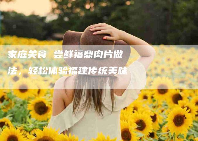 家庭美食 尝鲜福鼎肉片做法，轻松体验福建传统美味