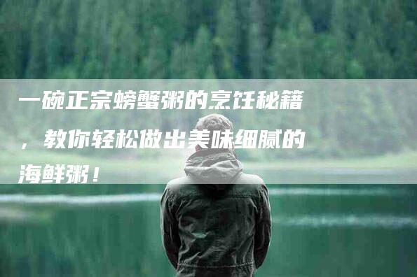 一碗正宗螃蟹粥的烹饪秘籍，教你轻松做出美味细腻的海鲜粥！-住家保姆月嫂服务_家政保洁钟点工家政服务_速上门月嫂网首页