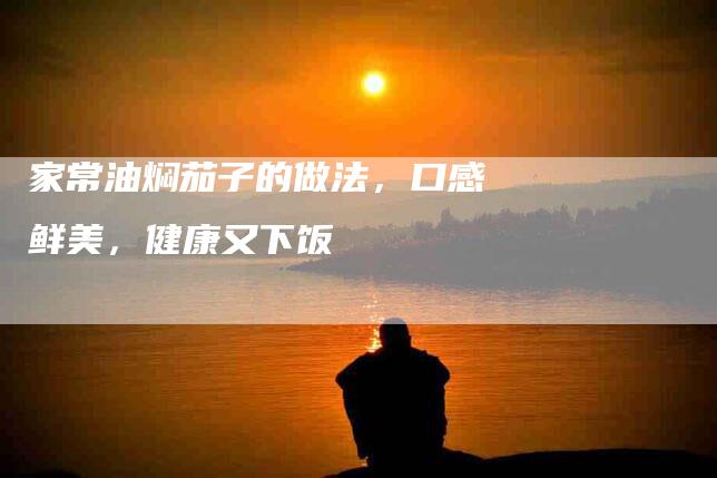 家常油焖茄子的做法，口感鲜美，健康又下饭-住家保姆月嫂服务_家政保洁钟点工家政服务_速上门月嫂网首页