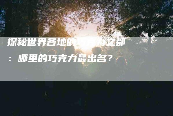 探秘世界各地的巧克力之都：哪里的巧克力最出名？-住家保姆月嫂服务_家政保洁钟点工家政服务_速上门月嫂网首页