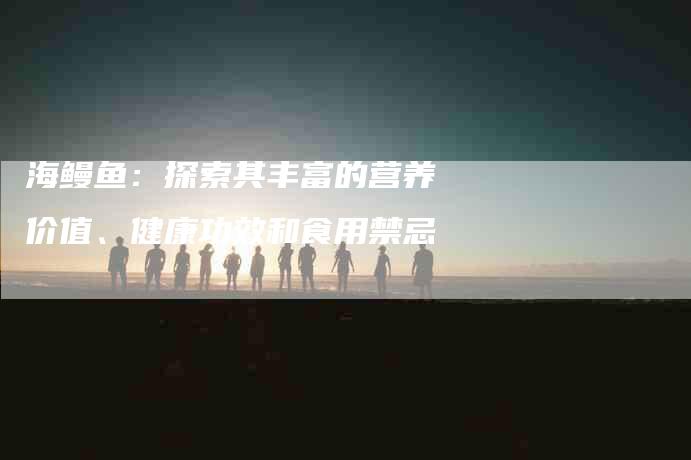 海鳗鱼：探索其丰富的营养价值、健康功效和食用禁忌-住家保姆月嫂服务_家政保洁钟点工家政服务_速上门月嫂网首页